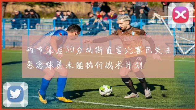 两节落后30分纳斯直言比赛已失去悬念球员未能执行战术计划