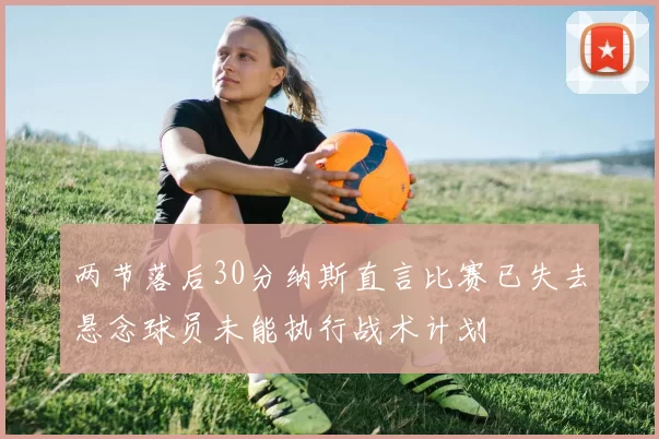 两节落后30分纳斯直言比赛已失去悬念球员未能执行战术计划