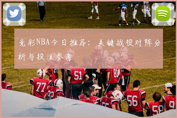 竞彩NBA今日推荐：关键战役对阵分析与投注参考