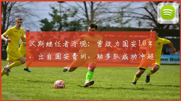 汉斯继任者浮现:曾效力国安10年,出自国安青训,助多队成功冲超
