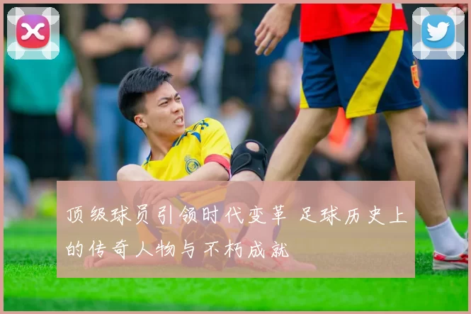 顶级球员引领时代变革 足球历史上的传奇人物与不朽成就