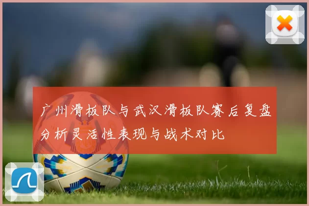 广州滑板队与武汉滑板队赛后复盘分析灵活性表现与战术对比
