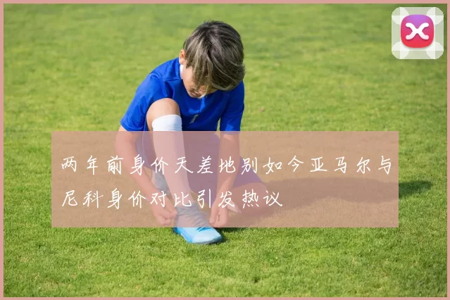 两年前身价天差地别如今亚马尔与尼科身价对比引发热议