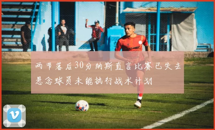 两节落后30分纳斯直言比赛已失去悬念球员未能执行战术计划