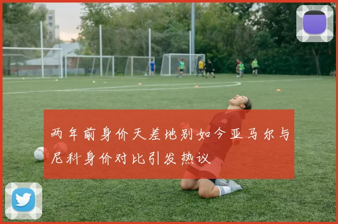 两年前身价天差地别如今亚马尔与尼科身价对比引发热议