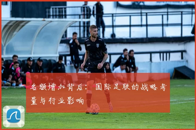 名额增加背后：国际足联的战略考量与行业影响