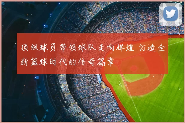 顶级球员带领球队走向辉煌 打造全新篮球时代的传奇篇章
