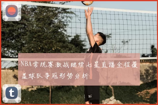 NBA常规赛激战继续七星直播全程覆盖球队争冠形势分析