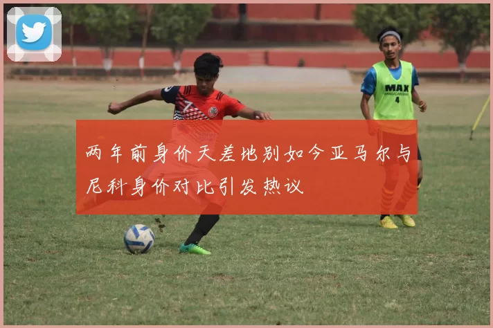 两年前身价天差地别如今亚马尔与尼科身价对比引发热议
