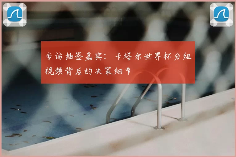 专访抽签嘉宾：卡塔尔世界杯分组视频背后的决策细节