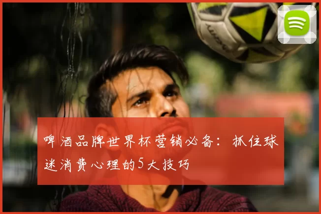 啤酒品牌世界杯营销必备:抓住球迷消费心理的5大技巧