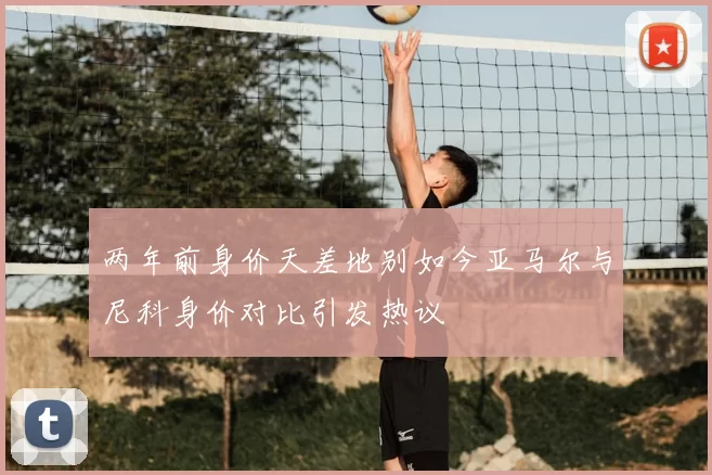 两年前身价天差地别如今亚马尔与尼科身价对比引发热议