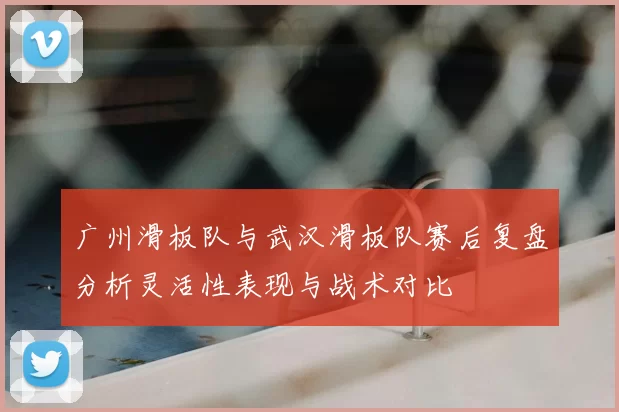 广州滑板队与武汉滑板队赛后复盘分析灵活性表现与战术对比
