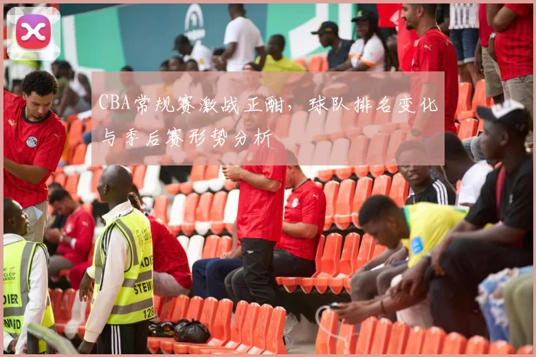 CBA常规赛激战正酣，球队排名变化与季后赛形势分析