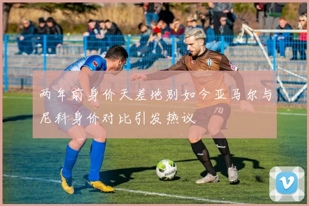 两年前身价天差地别如今亚马尔与尼科身价对比引发热议