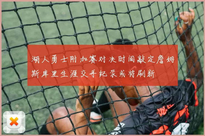湖人勇士附加赛对决时间敲定詹姆斯库里生涯交手纪录或将刷新