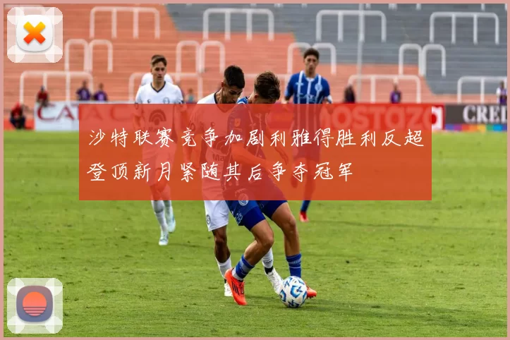 沙特联赛竞争加剧利雅得胜利反超登顶新月紧随其后争夺冠军