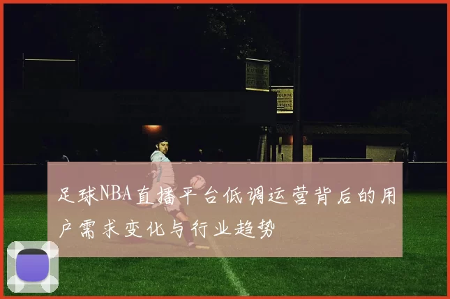 足球NBA直播平台低调运营背后的用户需求变化与行业趋势