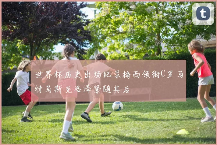 世界杯历史出场纪录梅西领衔C罗马特乌斯克洛泽紧随其后