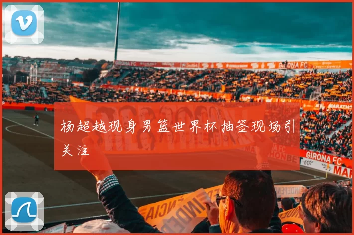 杨超越现身男篮世界杯抽签现场引关注