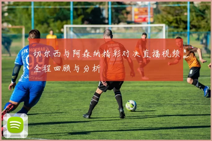 切尔西与阿森纳精彩对决直播视频全程回顾与分析