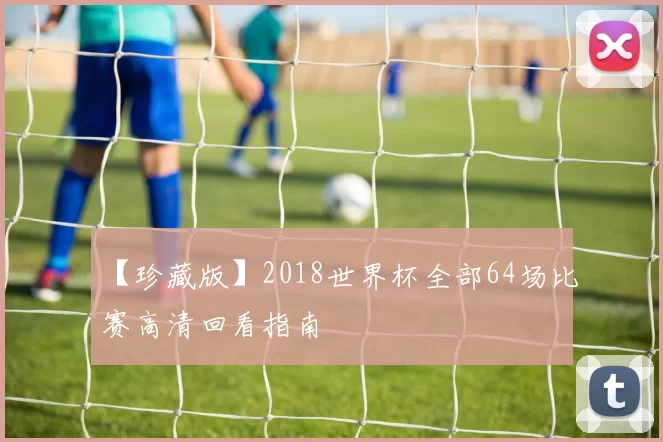【珍藏版】2018世界杯全部64场比赛高清回看指南