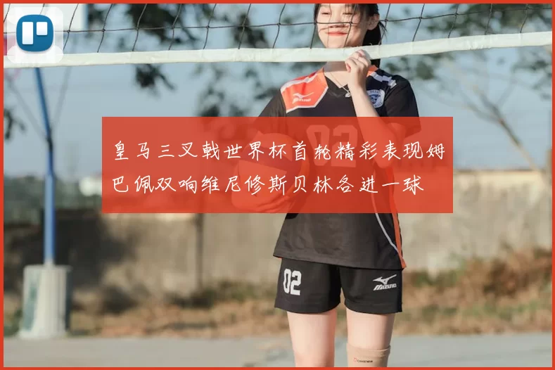 皇马三叉戟世界杯首轮精彩表现姆巴佩双响维尼修斯贝林各进一球