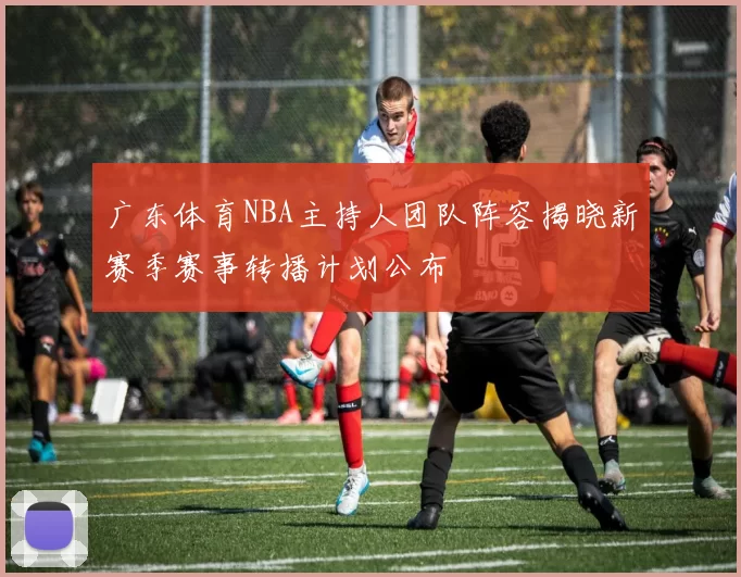 广东体育NBA主持人团队阵容揭晓新赛季赛事转播计划公布