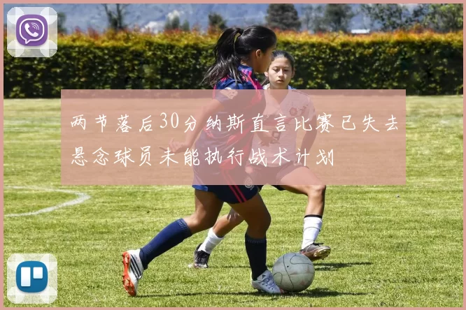 两节落后30分纳斯直言比赛已失去悬念球员未能执行战术计划