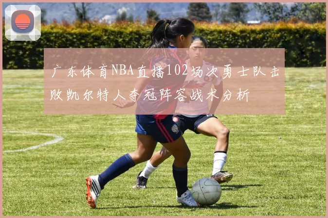 广东体育NBA直播102场次勇士队击败凯尔特人夺冠阵容战术分析