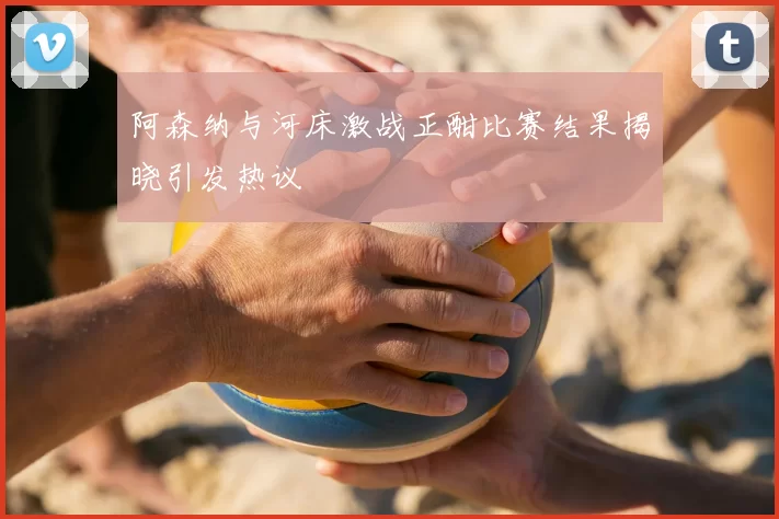 阿森纳与河床激战正酣比赛结果揭晓引发热议