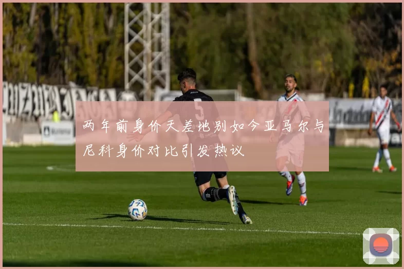 两年前身价天差地别如今亚马尔与尼科身价对比引发热议