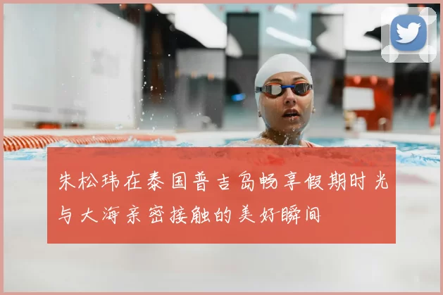 朱松玮在泰国普吉岛畅享假期时光与大海亲密接触的美好瞬间