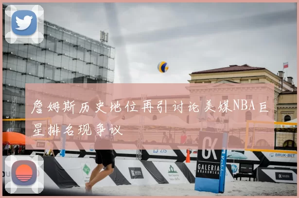 詹姆斯历史地位再引讨论美媒NBA巨星排名现争议