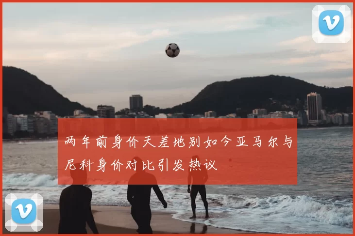 两年前身价天差地别如今亚马尔与尼科身价对比引发热议