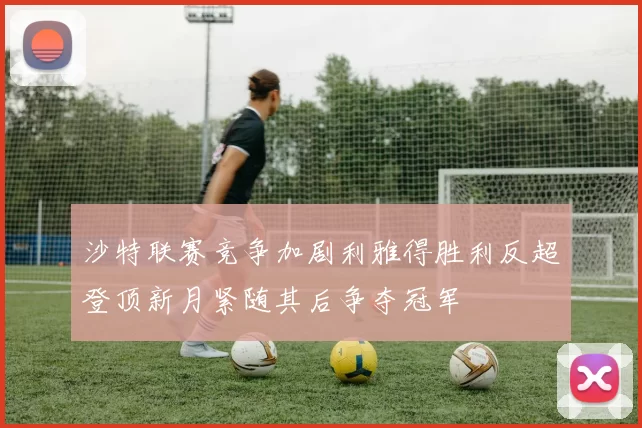 沙特联赛竞争加剧利雅得胜利反超登顶新月紧随其后争夺冠军