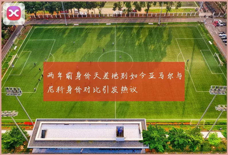 两年前身价天差地别如今亚马尔与尼科身价对比引发热议