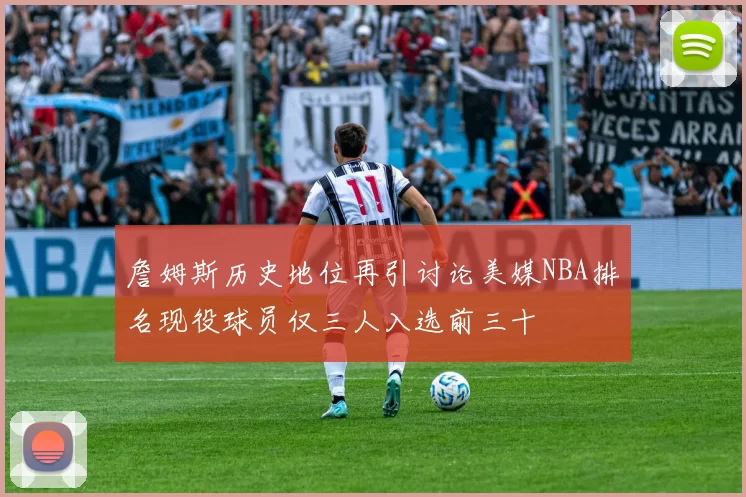 詹姆斯历史地位再引讨论美媒NBA排名现役球员仅三人入选前三十