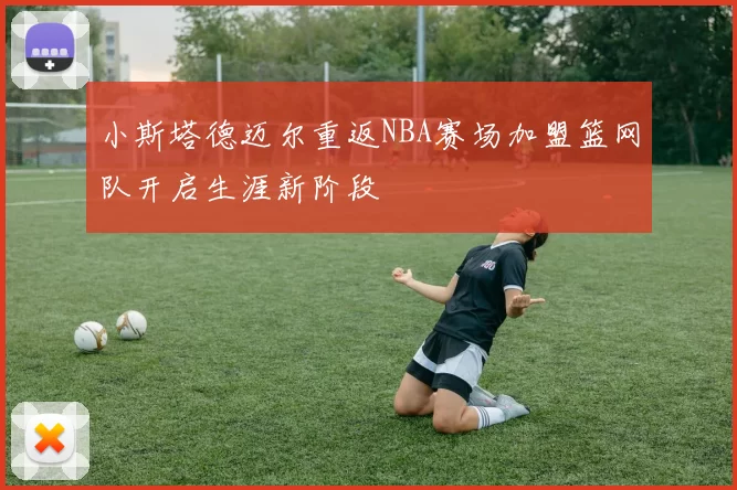 小斯塔德迈尔重返NBA赛场加盟篮网队开启生涯新阶段