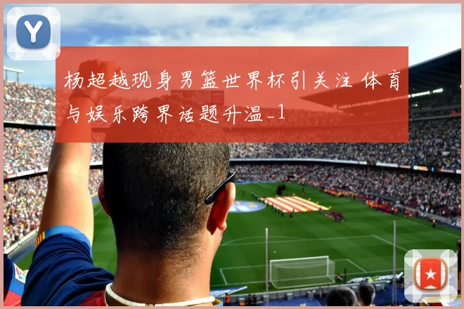 杨超越现身男篮世界杯引关注 体育与娱乐跨界话题升温_1