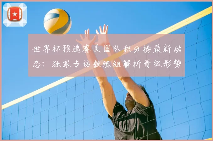 世界杯预选赛美国队积分榜最新动态:独家专访教练组解析晋级形势