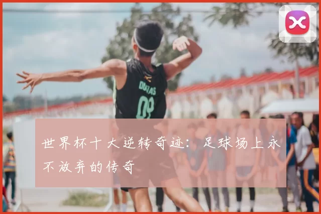 世界杯十大逆转奇迹：足球场上永不放弃的传奇