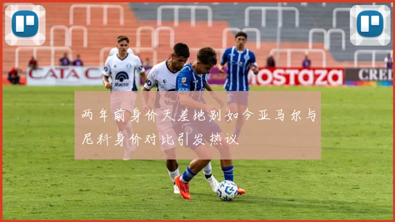 两年前身价天差地别如今亚马尔与尼科身价对比引发热议