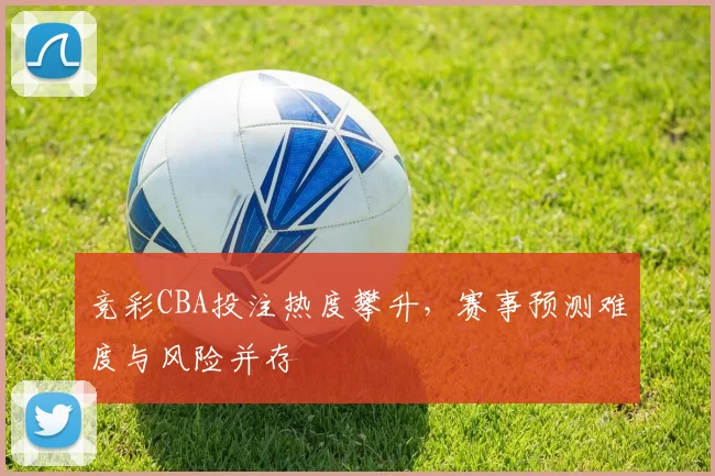 竞彩CBA投注热度攀升，赛事预测难度与风险并存