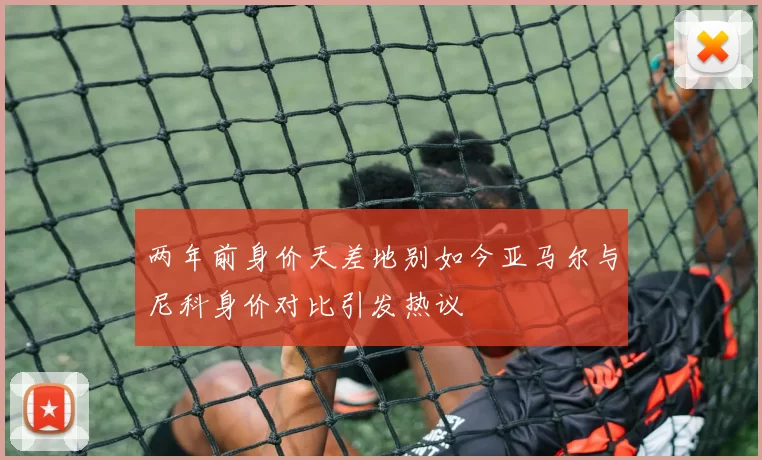 两年前身价天差地别如今亚马尔与尼科身价对比引发热议