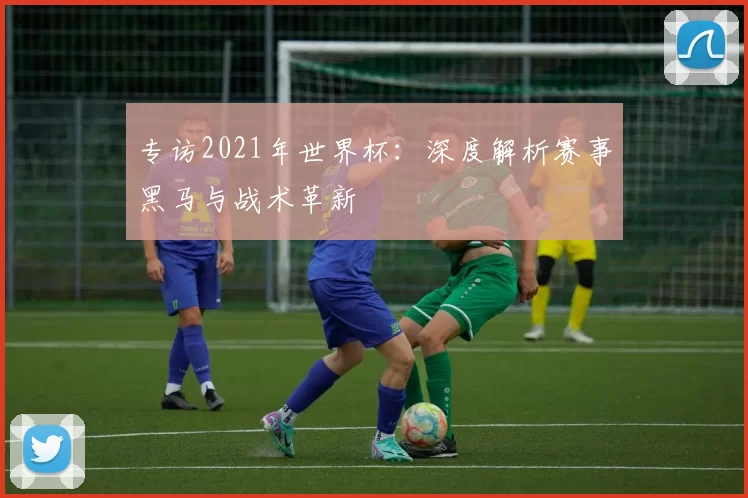 专访2021年世界杯:深度解析赛事黑马与战术革新