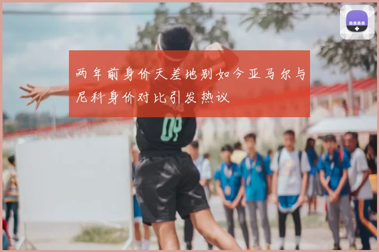 两年前身价天差地别如今亚马尔与尼科身价对比引发热议
