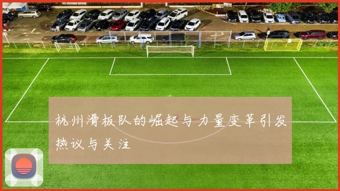 杭州滑板队的崛起与力量变革引发热议与关注