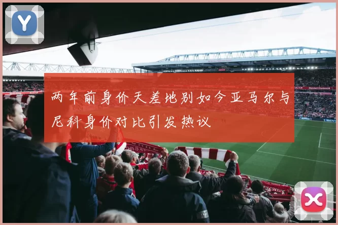 两年前身价天差地别如今亚马尔与尼科身价对比引发热议