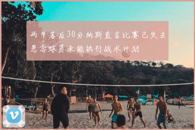 两节落后30分纳斯直言比赛已失去悬念球员未能执行战术计划